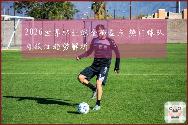 2026世界杯让球全面盘点 热门球队与投注趋势解析